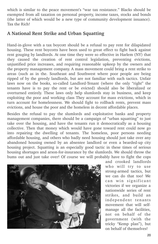 which is similar to the peace movements “war tax resistance.” Blacks should be exempted from all taxation on personal property, income taxes, stocks and bonds (the latter of which would be a new type of community development issuance) ‘Tax the Rich!  A National Rent Strike and Urban Squatting  Hand-in-glove with a tax boycott should be a refusal to pay rent for dilapidated housing. These rent boycotts have been used to great effect to fight back against rent gouging by landlords. At one time they were so effective in Harlem (NY) that they caused the creation of rent control legislation, preventing evictions, unjustified price increases, and requiring reasonable upkeep by the owners and the property management company. A mass movement could bring a rent strike to areas (such as in the. Southeast and Southwest where poor people are being ripped of by the greedy landlords, but are not familiar with such tactics. Unfair laws now on the books, so-called Landlord-Tenant (where the only “right” the tenants have is to pay the rent or be evicted) should also be liberalized or overturned entirely. These laws only help slumlords stay in business, and keep exploiting the poor and working class They account for mass evictions, which in turn account for homelessness. We should fight to rollback rents, prevent mass evictions, and house the poor and the homeless in decent affordable places.  Besides the refusal to pay the slumlords and exploitative banks and property management companies, there should be a campaign of “urban squatting” to just take over the housing, and have the tenants run it democratically as a housing collective. Then that money which would have gone toward rent could now go into repairing the dwelling of tenants. The homeless, poor persons needing affordable housing, and others who badly need housing should just take over any abandoned housing owned by an absentee landlord o even a bearded-up city housing project. Squatting is an especially good tactic in these times of serious housing shortages and arson-for-insurance by the slumlords. We should throw the bums out and just take over! Of course we will probably have to fight the cops and crooked landlords who will try to use strong-armed factics, but we can do that tool We can win significant victories if we organize a nationwide series of rent strikes, and build an independent tenants movement that wil self. manage all the faciliies not on behalf of the government (with the tricky “Kemp plan”), but on behalf of themselves!  20  